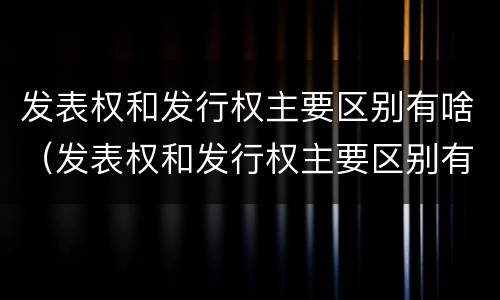 发表权和发行权主要区别有啥（发表权和发行权主要区别有啥）