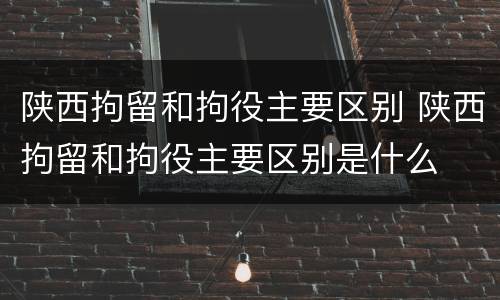 陕西拘留和拘役主要区别 陕西拘留和拘役主要区别是什么