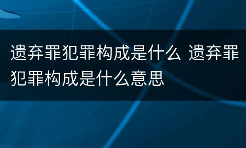遗弃罪犯罪构成是什么 遗弃罪犯罪构成是什么意思