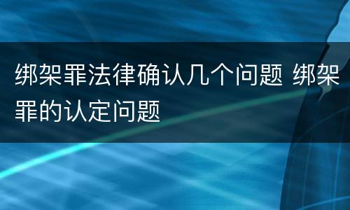 绑架罪法律确认几个问题 绑架罪的认定问题