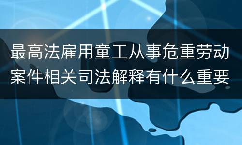 最高法雇用童工从事危重劳动案件相关司法解释有什么重要内容