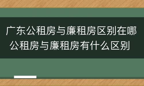 广东公租房与廉租房区别在哪 公租房与廉租房有什么区别