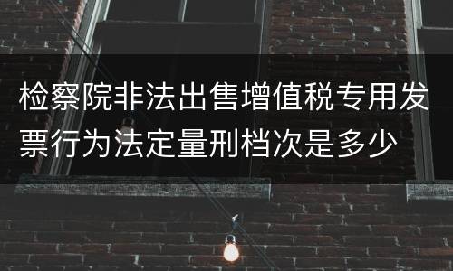 检察院非法出售增值税专用发票行为法定量刑档次是多少