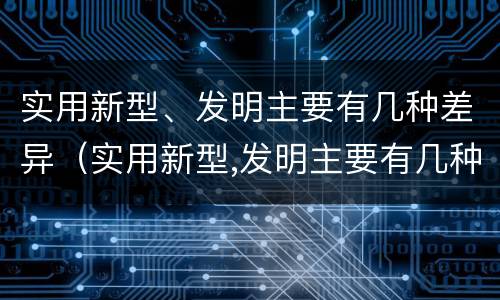 实用新型、发明主要有几种差异（实用新型,发明主要有几种差异形式）
