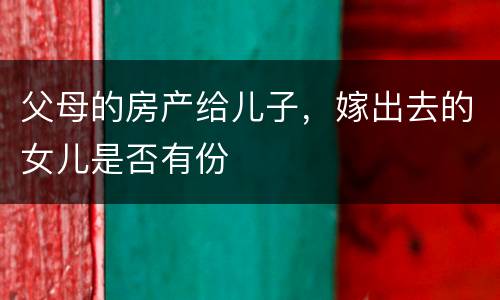 父母的房产给儿子，嫁出去的女儿是否有份