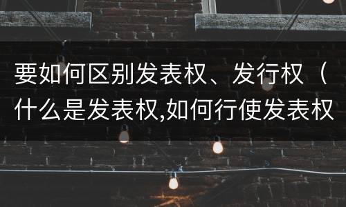 要如何区别发表权、发行权（什么是发表权,如何行使发表权）
