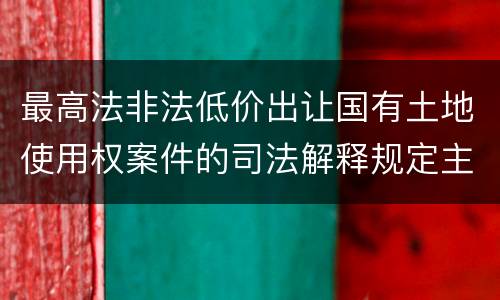 最高法非法低价出让国有土地使用权案件的司法解释规定主要内容都有哪些