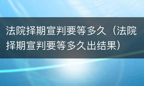 法院择期宣判要等多久（法院择期宣判要等多久出结果）