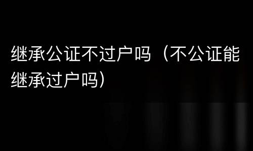 继承公证不过户吗（不公证能继承过户吗）