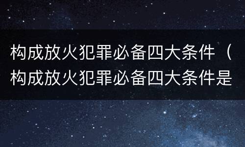 构成放火犯罪必备四大条件（构成放火犯罪必备四大条件是什么）