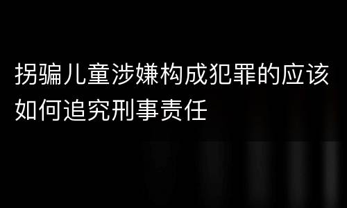 拐骗儿童涉嫌构成犯罪的应该如何追究刑事责任