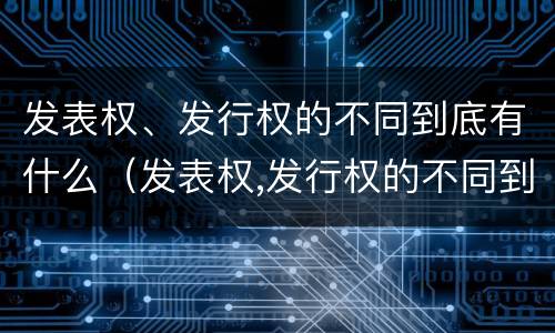 发表权、发行权的不同到底有什么（发表权,发行权的不同到底有什么区别）