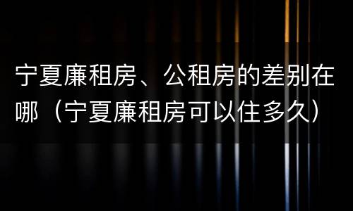 宁夏廉租房、公租房的差别在哪（宁夏廉租房可以住多久）