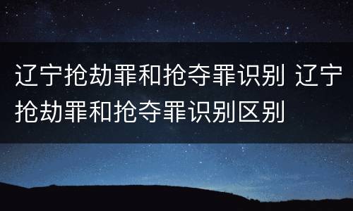 辽宁抢劫罪和抢夺罪识别 辽宁抢劫罪和抢夺罪识别区别