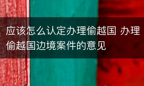 应该怎么认定办理偷越国 办理偷越国边境案件的意见