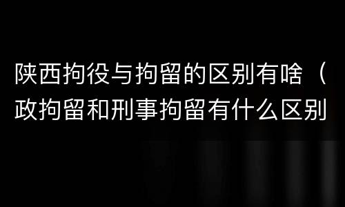陕西拘役与拘留的区别有啥（政拘留和刑事拘留有什么区别）