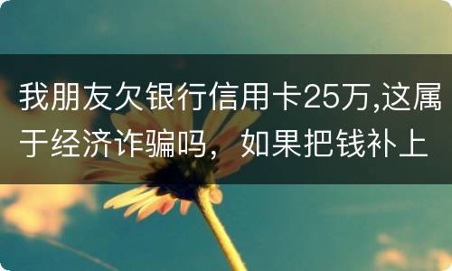 我朋友欠银行信用卡25万,这属于经济诈骗吗，如果把钱补上，会坐牢吗