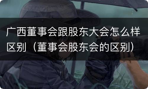 广西董事会跟股东大会怎么样区别（董事会股东会的区别）