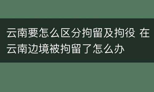 云南要怎么区分拘留及拘役 在云南边境被拘留了怎么办
