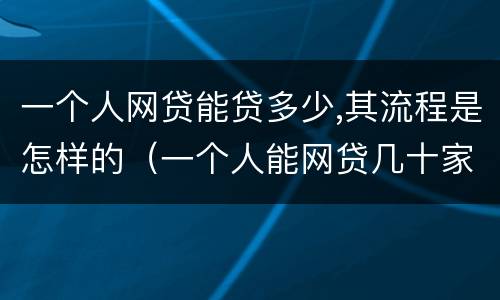 一个人网贷能贷多少,其流程是怎样的（一个人能网贷几十家吗?）