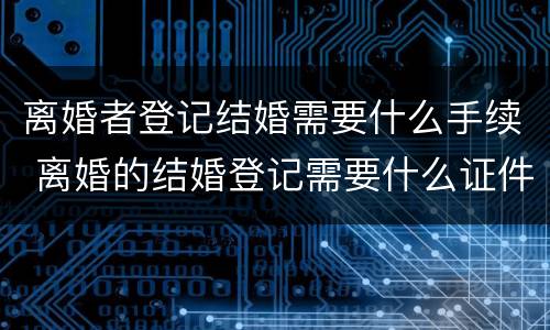 离婚者登记结婚需要什么手续 离婚的结婚登记需要什么证件