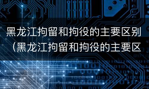 黑龙江拘留和拘役的主要区别（黑龙江拘留和拘役的主要区别在哪）