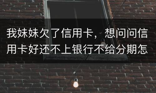 我妹妹欠了信用卡，想问问信用卡好还不上银行不给分期怎么办