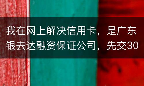 我在网上解决信用卡，是广东银去达融资保证公司，先交300能否解决