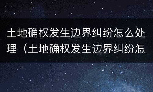 土地确权发生边界纠纷怎么处理（土地确权发生边界纠纷怎么处理的）