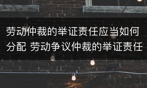 劳动仲裁的举证责任应当如何分配 劳动争议仲裁的举证责任