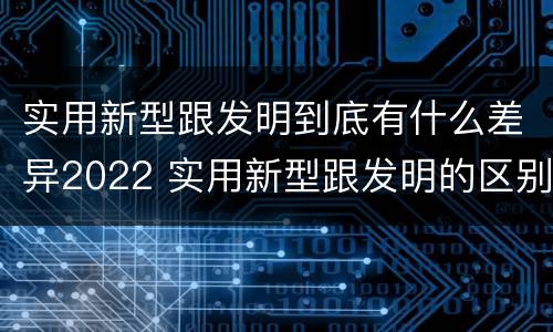 实用新型跟发明到底有什么差异2022 实用新型跟发明的区别
