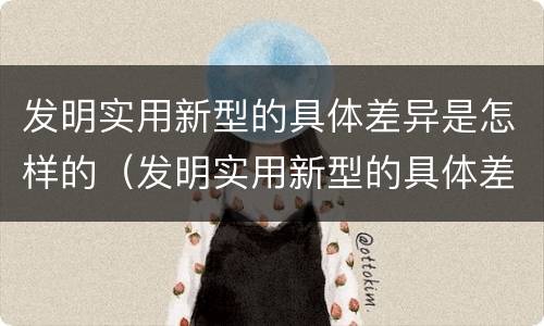 发明实用新型的具体差异是怎样的（发明实用新型的具体差异是怎样的过程）