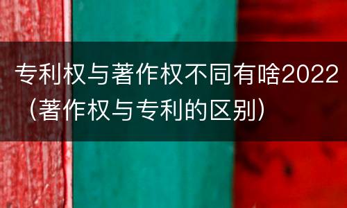 专利权与著作权不同有啥2022（著作权与专利的区别）
