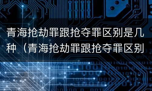 青海抢劫罪跟抢夺罪区别是几种（青海抢劫罪跟抢夺罪区别是几种情节）