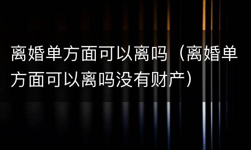 离婚单方面可以离吗（离婚单方面可以离吗没有财产）