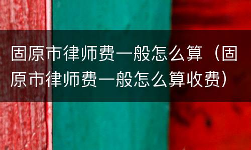 固原市律师费一般怎么算（固原市律师费一般怎么算收费）