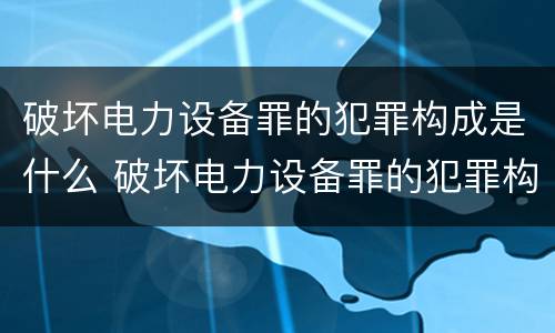 破坏电力设备罪的犯罪构成是什么 破坏电力设备罪的犯罪构成是什么罪名