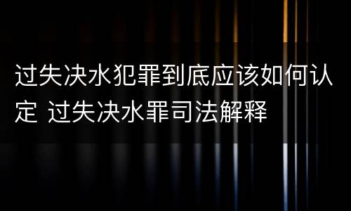 过失决水犯罪到底应该如何认定 过失决水罪司法解释