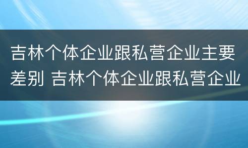 吉林个体企业跟私营企业主要差别 吉林个体企业跟私营企业主要差别有哪些