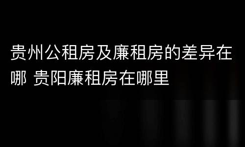 贵州公租房及廉租房的差异在哪 贵阳廉租房在哪里