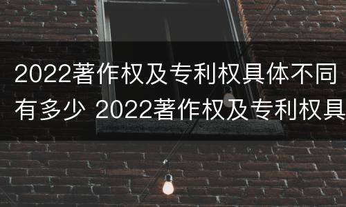 2022著作权及专利权具体不同有多少 2022著作权及专利权具体不同有多少项