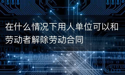 在什么情况下用人单位可以和劳动者解除劳动合同