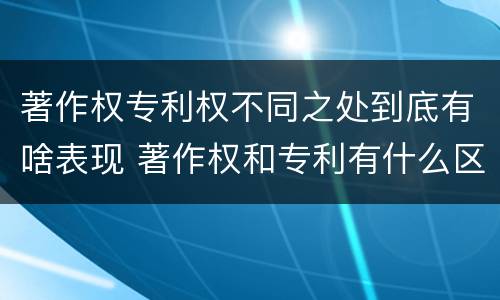著作权专利权不同之处到底有啥表现 著作权和专利有什么区别