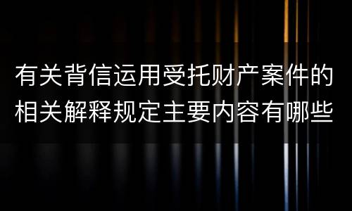 有关背信运用受托财产案件的相关解释规定主要内容有哪些
