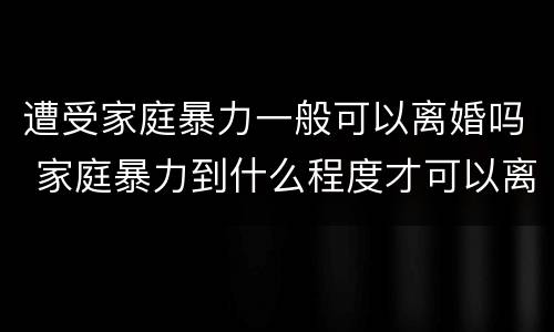 遭受家庭暴力一般可以离婚吗 家庭暴力到什么程度才可以离婚?