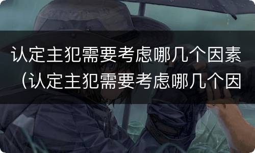 认定主犯需要考虑哪几个因素（认定主犯需要考虑哪几个因素呢）