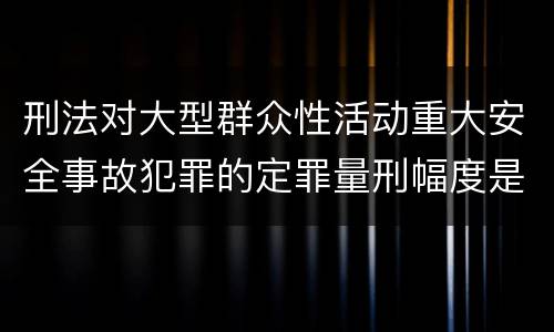 刑法对大型群众性活动重大安全事故犯罪的定罪量刑幅度是什么样的