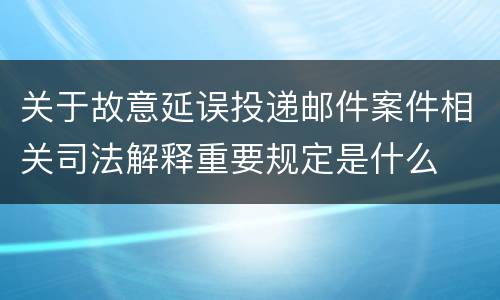 关于故意延误投递邮件案件相关司法解释重要规定是什么