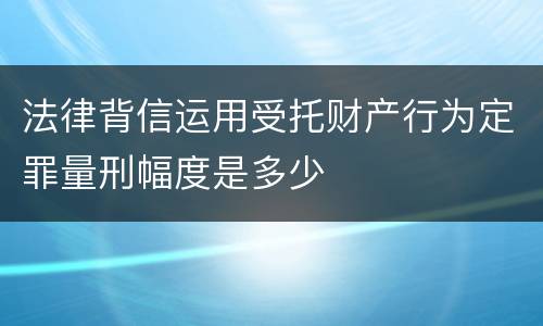法律背信运用受托财产行为定罪量刑幅度是多少