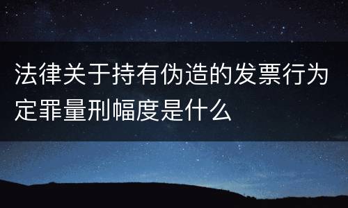 法律关于持有伪造的发票行为定罪量刑幅度是什么